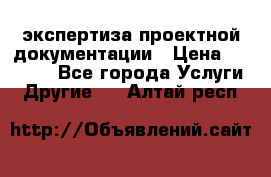 экспертиза проектной документации › Цена ­ 10 000 - Все города Услуги » Другие   . Алтай респ.